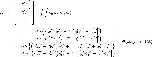    |_  |  |2  _| 
    ||R(v0v)||
    || (0)||2     integral   integral 
R=   |Rhh|   +      k20Ys(kx,ky)
   |_    0    _| 
       0
    |_           {  (0)* (2)}      ||(1)||2  || (1)||2          _| 
            2Re  Rvv gvv  + G.[| gvv| + |gvh|]
               {  (0)* (2)}      ||(1)||2  || (1)||2
  .      {( 2Re  Rhh gh)h  + G.[| g[hh| + |ghv|]    ]}    dkxdky.  (4.128)
    |_  2Re  R(0h)h*- R(v0v)*  gv(2h)+ G. g(v1h)g(h1h)* + gv(1v)gh(1v)*     _| 
         {(  (0)*   (0)*)  (2)     [ (1) (1)*    (1) (1)*]}
     2Im   R hh + Rvv   gvh + G.  gvh ghh  + gvv ghv
